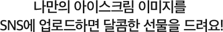 나만의 아이스크림 이미지를 SNS에 업로드하면 달콤한 선물을 드려요!